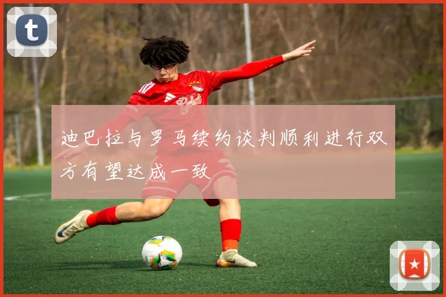 迪巴拉与罗马续约谈判顺利进行双方有望达成一致