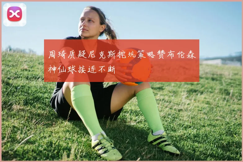 周琦质疑尼克斯挖坑策略赞布伦森神仙球接连不断