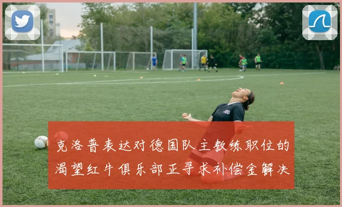 克洛普表达对德国队主教练职位的渴望红牛俱乐部正寻求补偿金解决方案