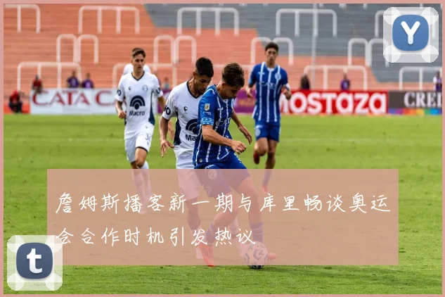 詹姆斯播客新一期与库里畅谈奥运会合作时机引发热议