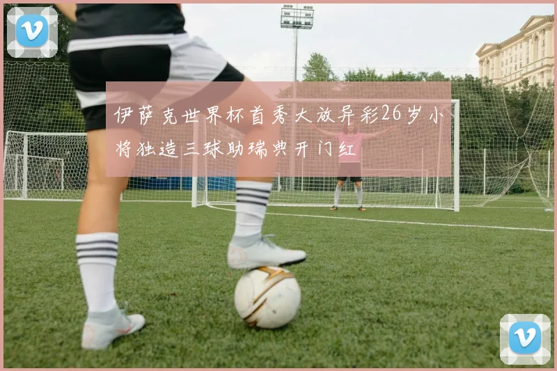 伊萨克世界杯首秀大放异彩26岁小将独造三球助瑞典开门红