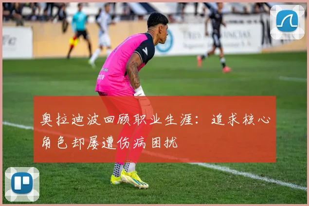 奥拉迪波回顾职业生涯：追求核心角色却屡遭伤病困扰