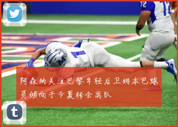 阿森纳关注巴黎年轻后卫姆本巴球员倾向于今夏转会离队