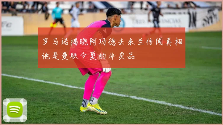 罗马诺揭晓阿玛德去米兰传闻真相他是曼联今夏的非卖品