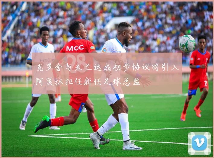 克罗舍与米兰达成初步协议将引入阿莫林担任新任足球总监