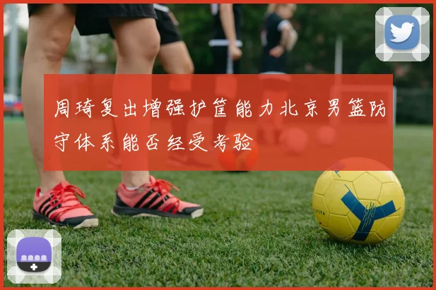 周琦复出增强护筐能力北京男篮防守体系能否经受考验