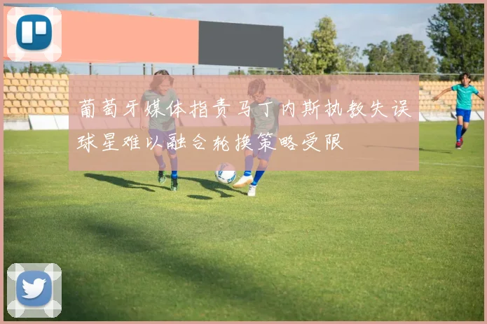 葡萄牙媒体指责马丁内斯执教失误球星难以融合轮换策略受限