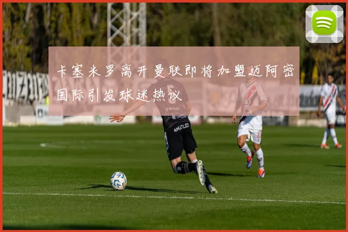 卡塞米罗离开曼联即将加盟迈阿密国际引发球迷热议