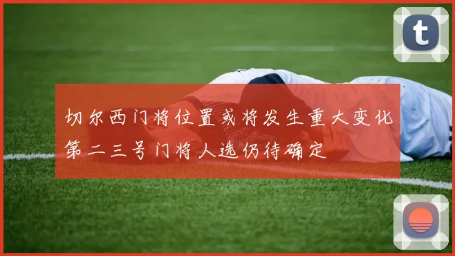 切尔西门将位置或将发生重大变化第二三号门将人选仍待确定