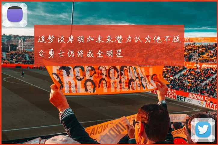 追梦谈库明加未来潜力认为他不适合勇士仍将成全明星