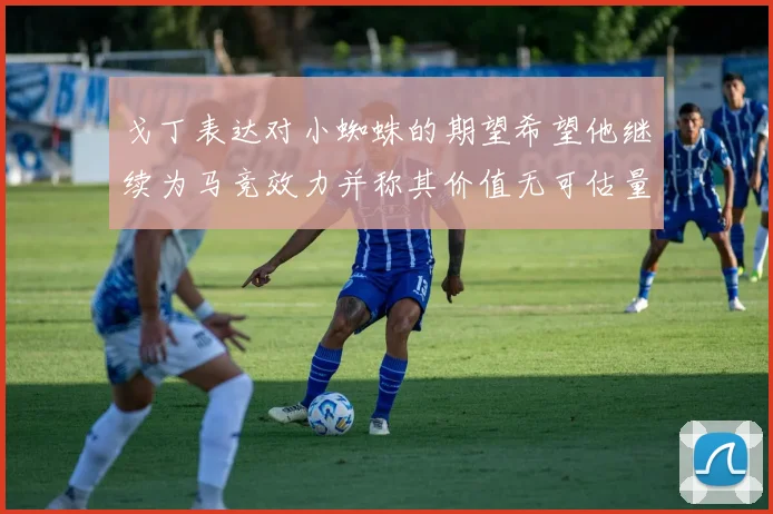 戈丁表达对小蜘蛛的期望希望他继续为马竞效力并称其价值无可估量
