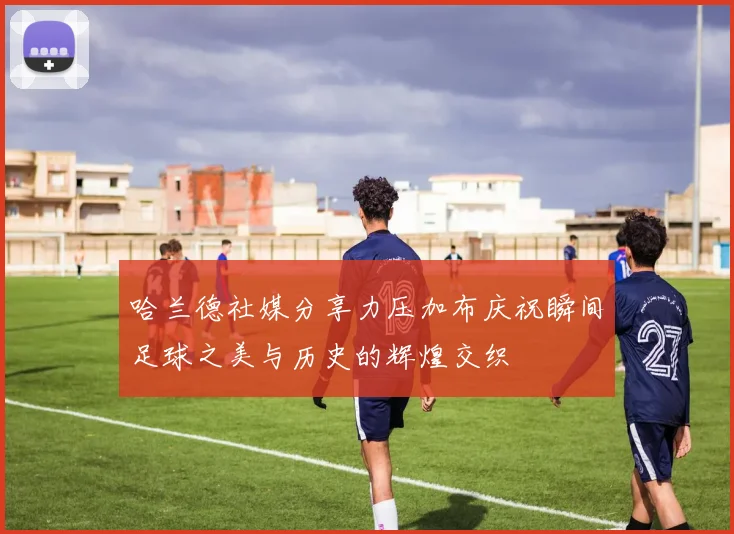 哈兰德社媒分享力压加布庆祝瞬间足球之美与历史的辉煌交织