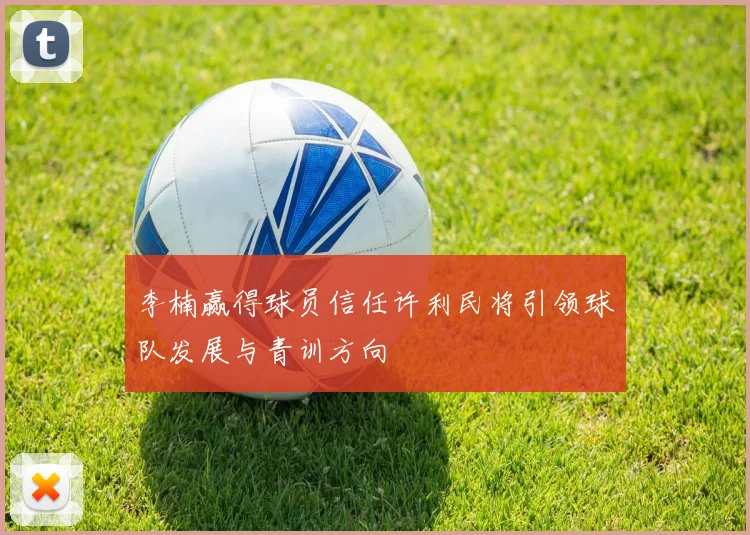 李楠赢得球员信任许利民将引领球队发展与青训方向