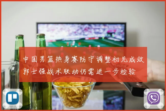 中国男篮热身赛防守调整初见成效郭士强战术联动仍需进一步检验