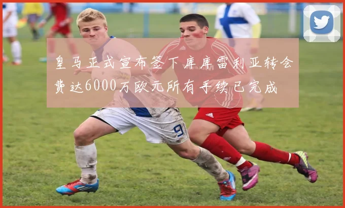 皇马正式宣布签下库库雷利亚转会费达6000万欧元所有手续已完成